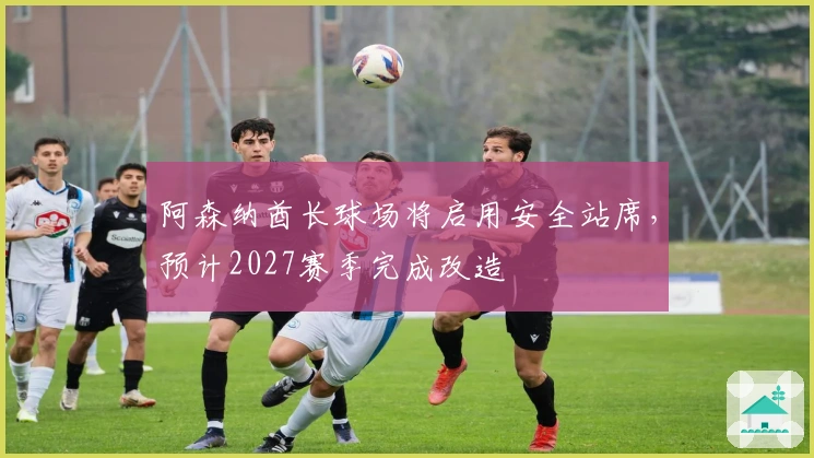 阿森纳酋长球场将启用安全站席，预计2027赛季完成改造