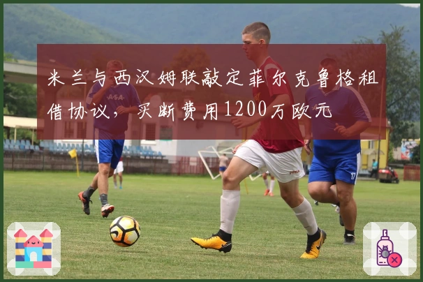 米兰与西汉姆联敲定菲尔克鲁格租借协议，买断费用1200万欧元