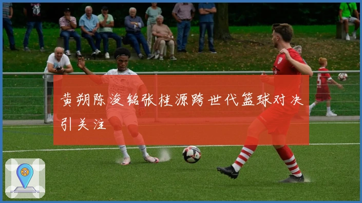 黄朔陈浚铭张桂源跨世代篮球对决引关注