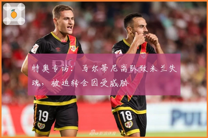 特奥专访：马尔蒂尼离队致米兰失魂，被迫转会因受威胁