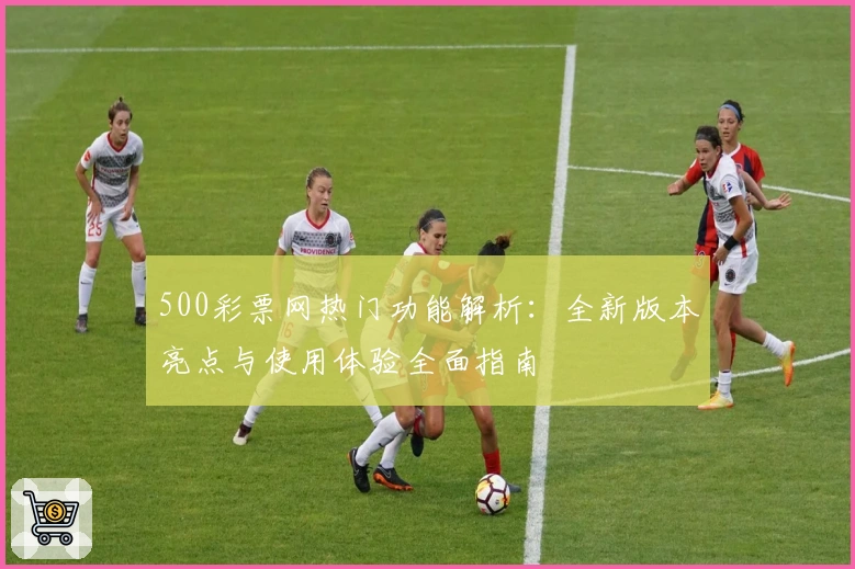 500彩票网热门功能解析:全新版本亮点与使用体验全面指南