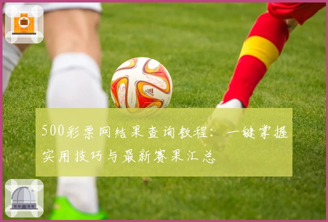500彩票网结果查询教程：一键掌握实用技巧与最新赛果汇总