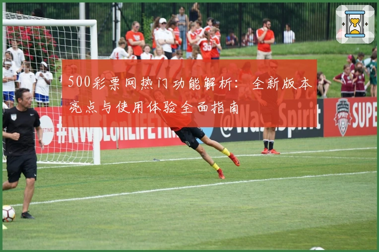 500彩票网热门功能解析：全新版本亮点与使用体验全面指南