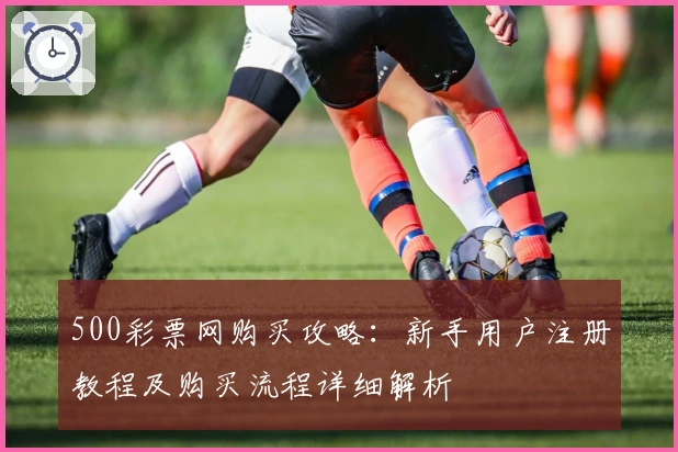 500彩票网购买攻略:新手用户注册教程及购买流程详细解析