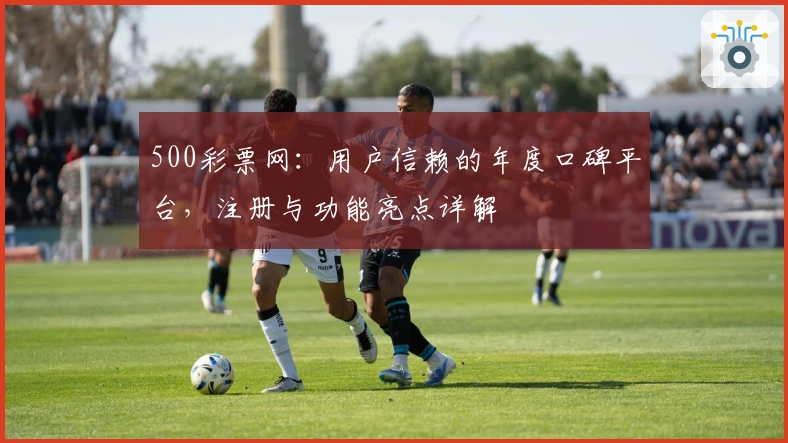 500彩票网：用户信赖的年度口碑平台，注册与功能亮点详解