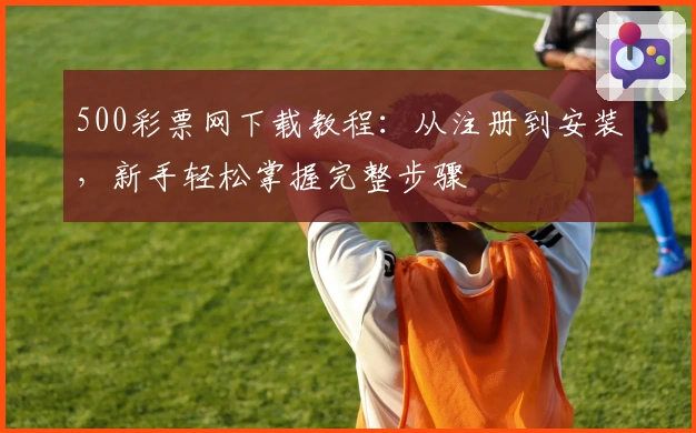500彩票网下载教程：从注册到安装，新手轻松掌握完整步骤