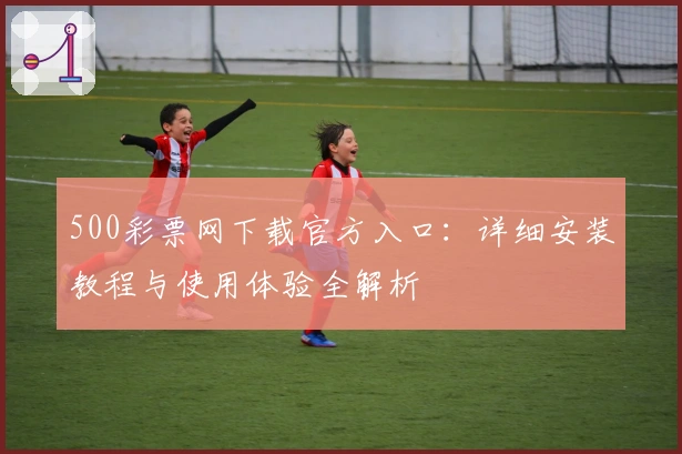 500彩票网下载官方入口:详细安装教程与使用体验全解析