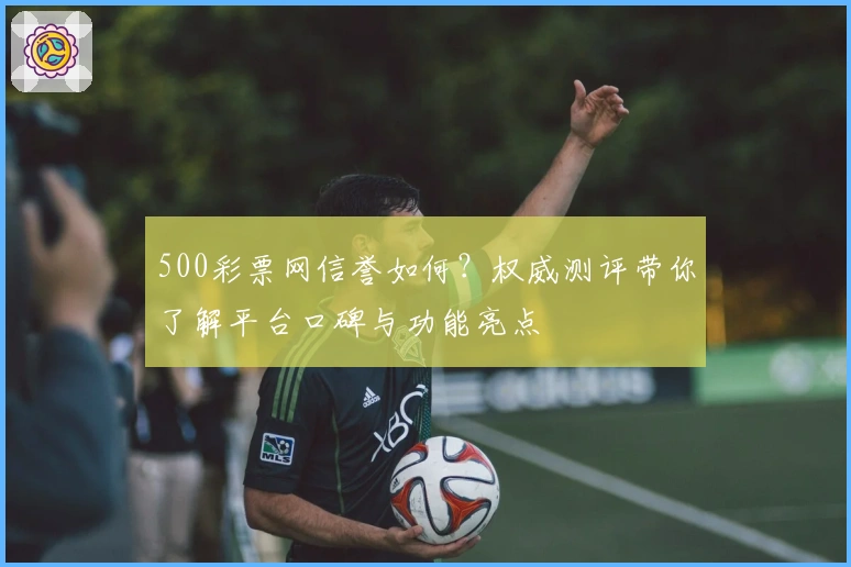 500彩票网信誉如何?权威测评带你了解平台口碑与功能亮点
